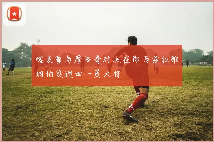 喀麦隆与摩洛哥对决在即马兹拉维姆伯莫迎回一员大将