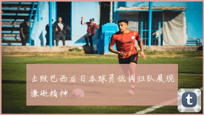 击败巴西后日本球员低调归队展现谦逊精神