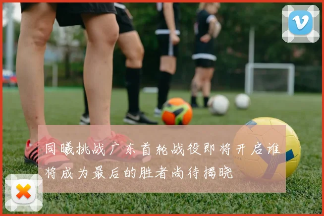 同曦挑战广东首轮战役即将开启谁将成为最后的胜者尚待揭晓