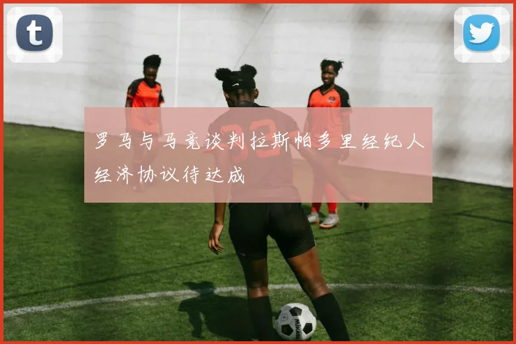 罗马与马竞谈判拉斯帕多里经纪人经济协议待达成