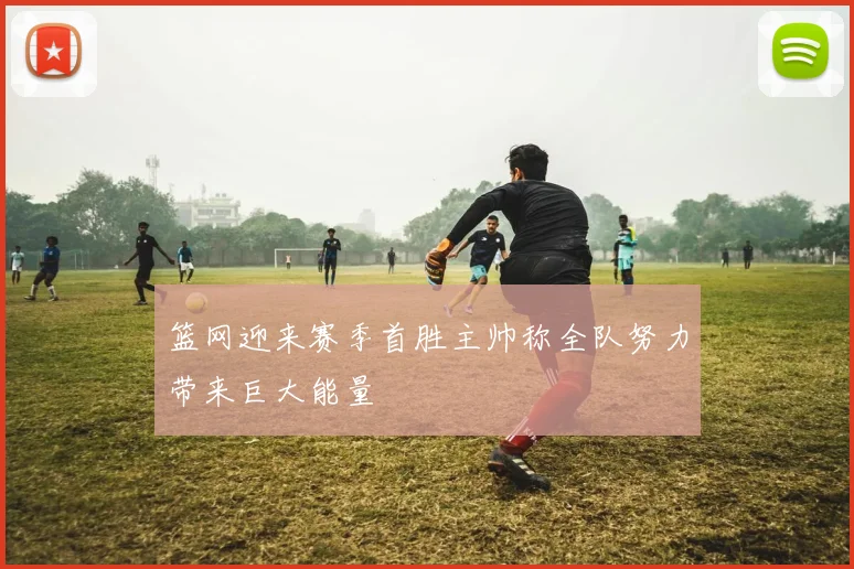 篮网迎来赛季首胜主帅称全队努力带来巨大能量