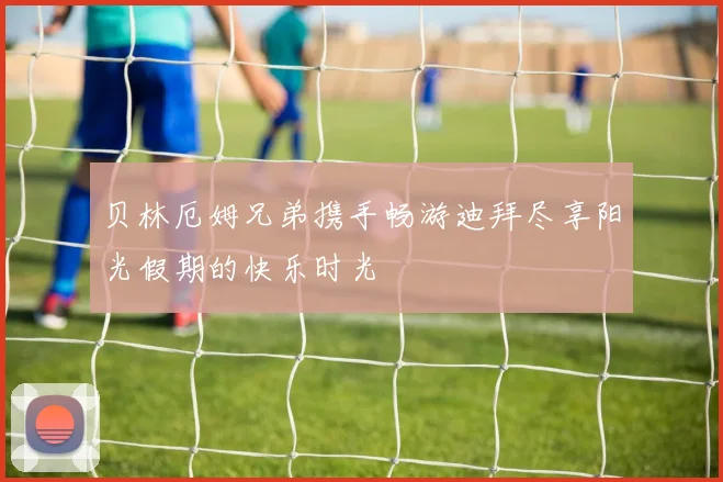 贝林厄姆兄弟携手畅游迪拜尽享阳光假期的快乐时光