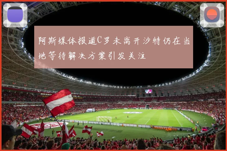 阿斯媒体报道C罗未离开沙特仍在当地等待解决方案引发关注