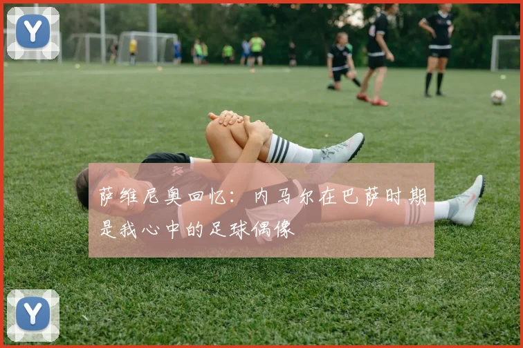 萨维尼奥回忆：内马尔在巴萨时期是我心中的足球偶像