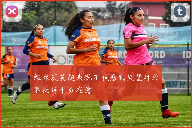 维尔茨英超表现不佳感到失望对外界批评十分在意