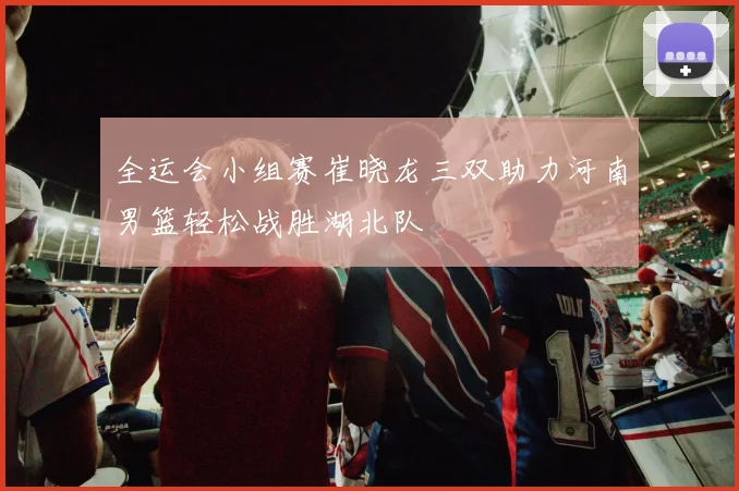 全运会小组赛崔晓龙三双助力河南男篮轻松战胜湖北队
