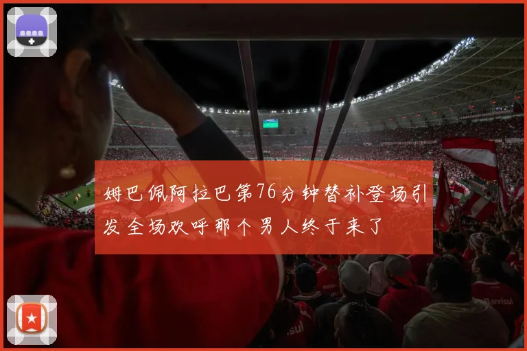 姆巴佩阿拉巴第76分钟替补登场引发全场欢呼那个男人终于来了
