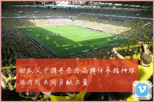 甜瓜父子携手乔丹品牌传承精神球场内外共同贡献力量