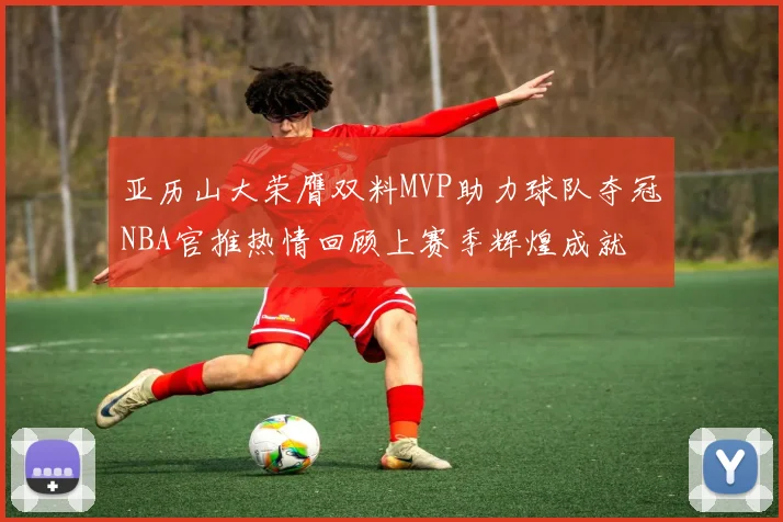 亚历山大荣膺双料MVP助力球队夺冠NBA官推热情回顾上赛季辉煌成就
