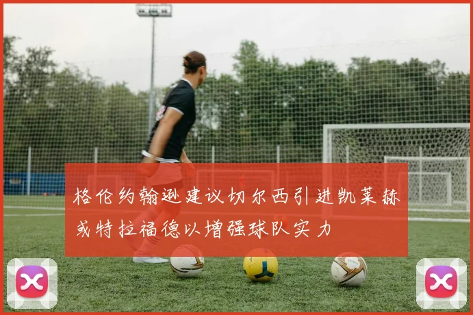 格伦约翰逊建议切尔西引进凯莱赫或特拉福德以增强球队实力