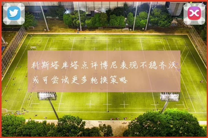 科斯塔库塔点评博尼表现不稳齐沃或可尝试更多轮换策略