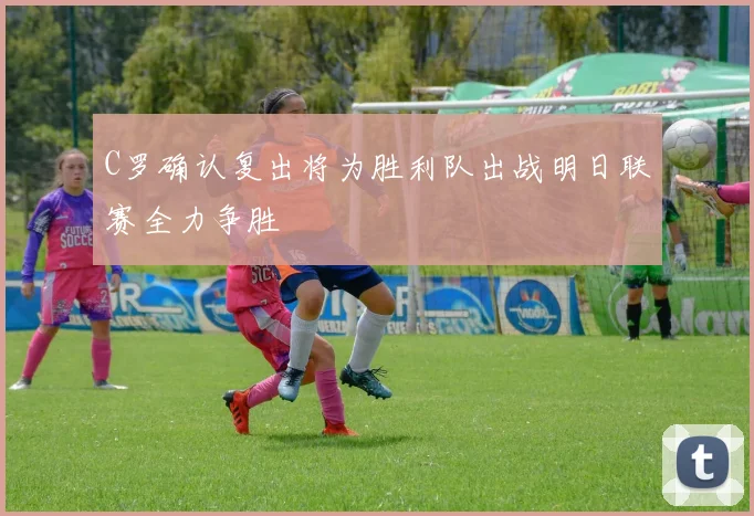 C罗确认复出将为胜利队出战明日联赛全力争胜