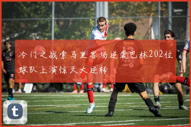 冷门之战索马里客场逆袭巴林202位球队上演惊天大逆转