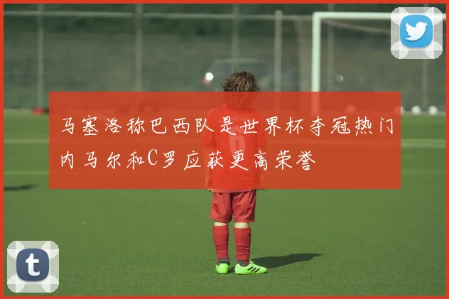 马塞洛称巴西队是世界杯夺冠热门内马尔和C罗应获更高荣誉