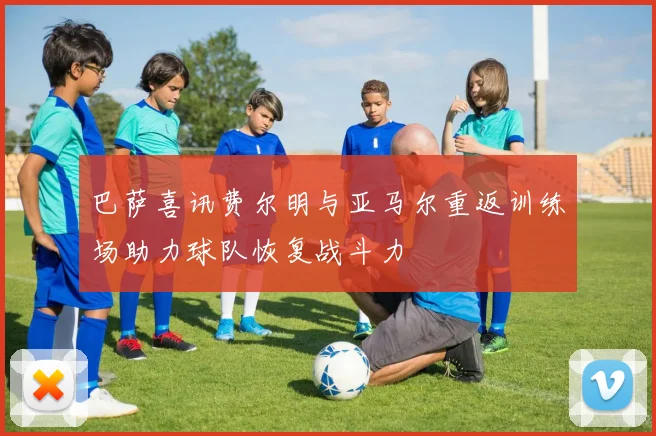 巴萨喜讯费尔明与亚马尔重返训练场助力球队恢复战斗力