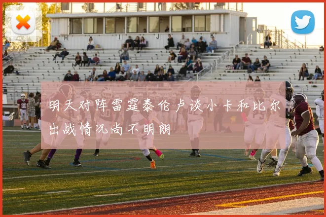 明天对阵雷霆泰伦卢谈小卡和比尔出战情况尚不明朗