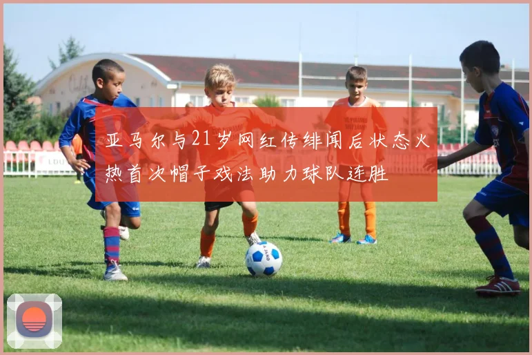 亚马尔与21岁网红传绯闻后状态火热首次帽子戏法助力球队连胜