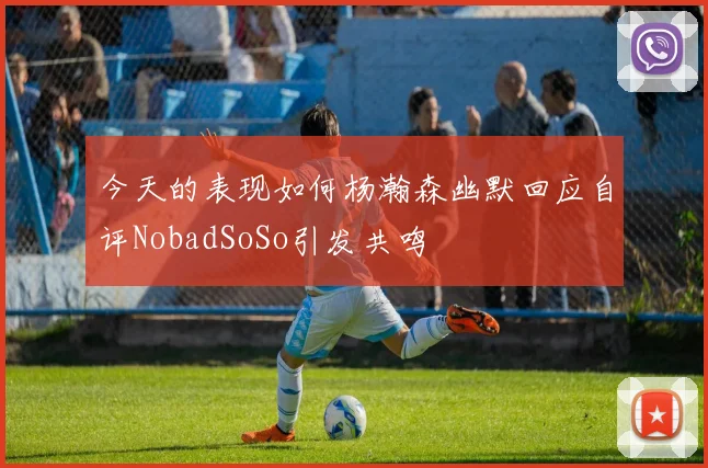 今天的表现如何杨瀚森幽默回应自评NobadSoSo引发共鸣
