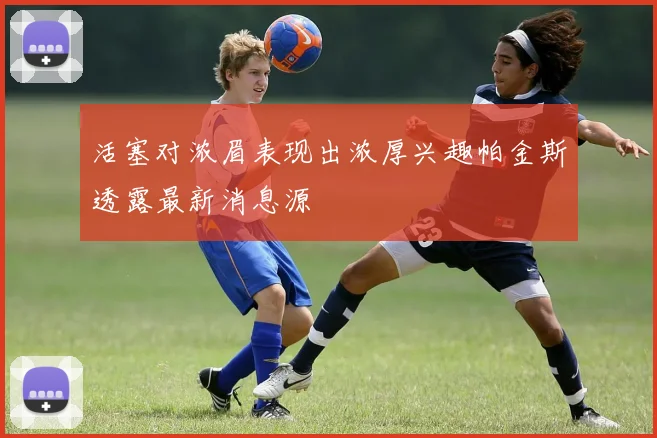 活塞对浓眉表现出浓厚兴趣帕金斯透露最新消息源