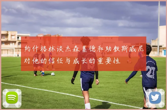 约什格林谈杰森基德和助教斯威尼对他的信任与成长的重要性