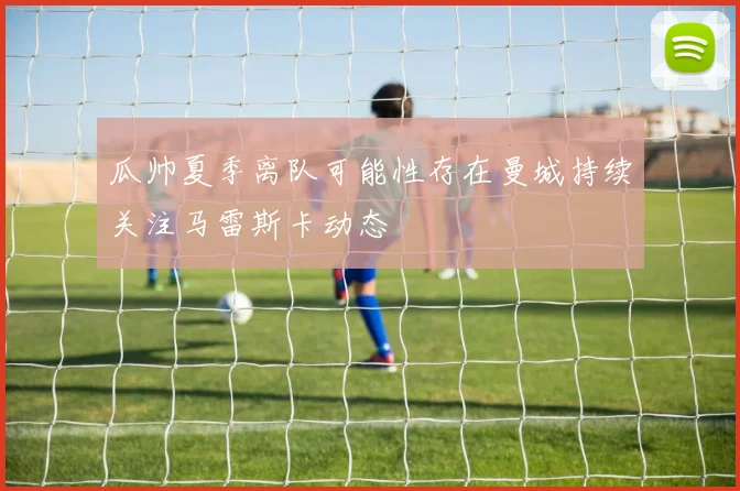 瓜帅夏季离队可能性存在曼城持续关注马雷斯卡动态