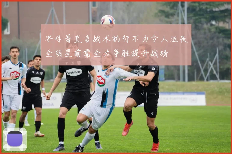 字母哥直言战术执行不力令人沮丧全明星前需全力争胜提升战绩