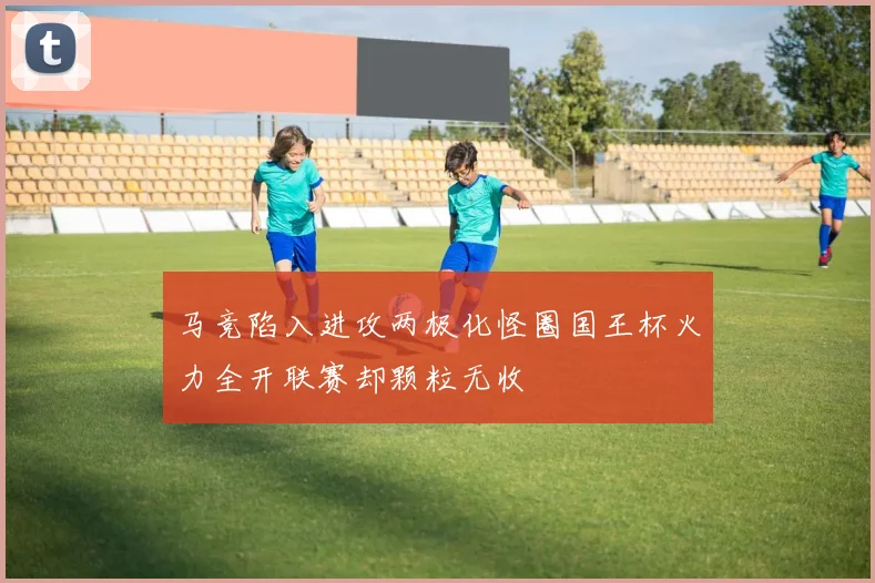 马竞陷入进攻两极化怪圈国王杯火力全开联赛却颗粒无收