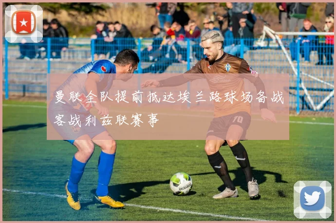 曼联全队提前抵达埃兰路球场备战客战利兹联赛事